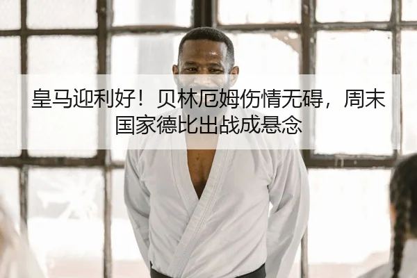 皇马迎利好！贝林厄姆伤情无碍，周末国家德比出战成悬念